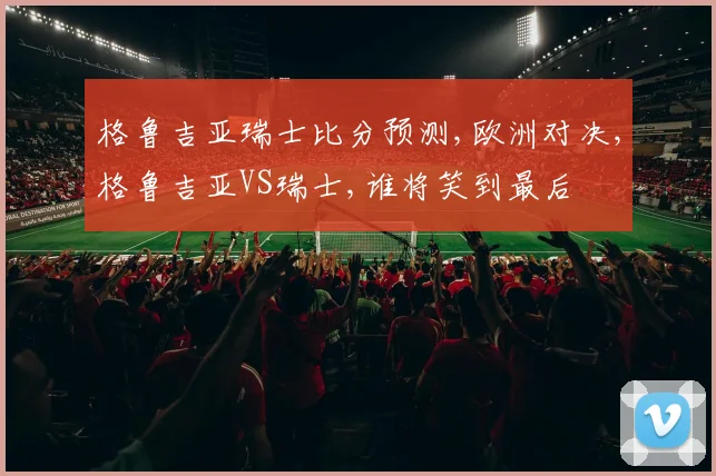 格鲁吉亚瑞士比分预测,欧洲对决,格鲁吉亚VS瑞士,谁将笑到最后