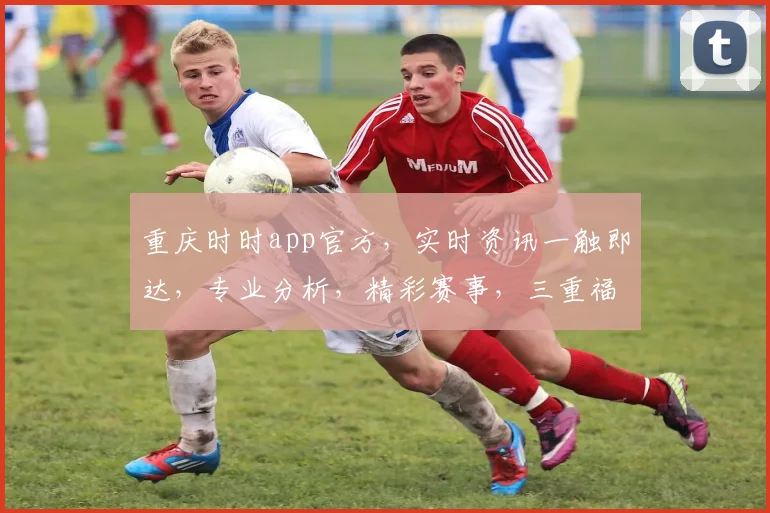 重庆时时app官方，实时资讯一触即达，专业分析，精彩赛事，三重福利，不容错过