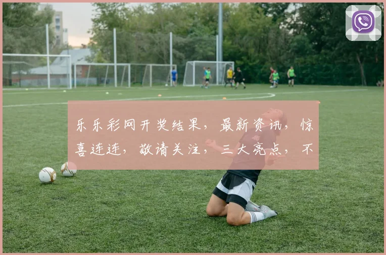 乐乐彩网开奖结果，最新资讯，惊喜连连，敬请关注，三大亮点，不容错过